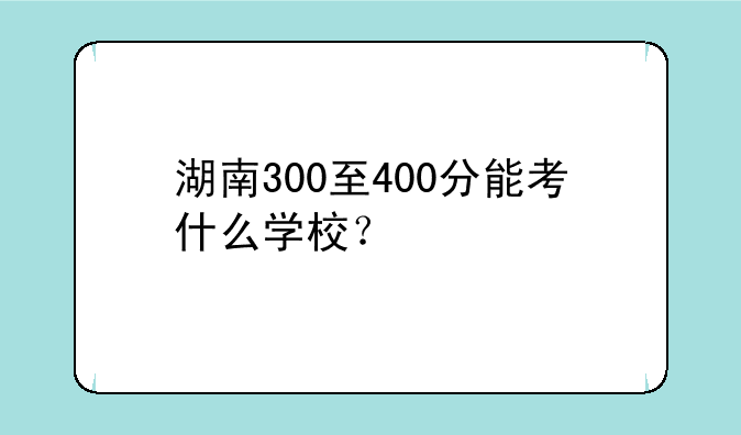 湖南300至400分能考什么学校？