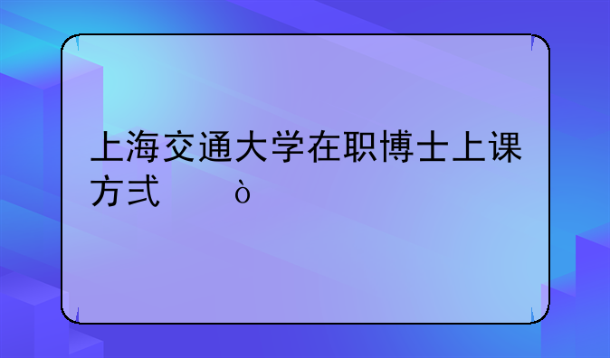 上海交通大学在职博士上课方式？