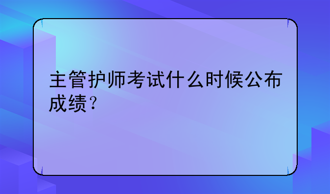 主管护师考试什么时候公布成绩？