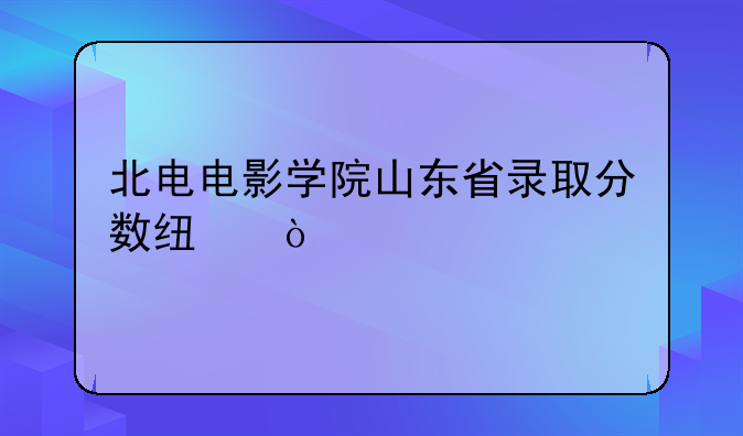 北电电影学院山东省录取分数线？