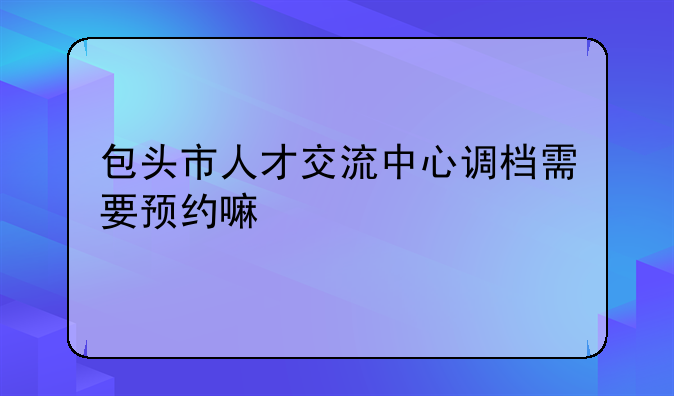 包头市人才交流中心调档需要预约嘛