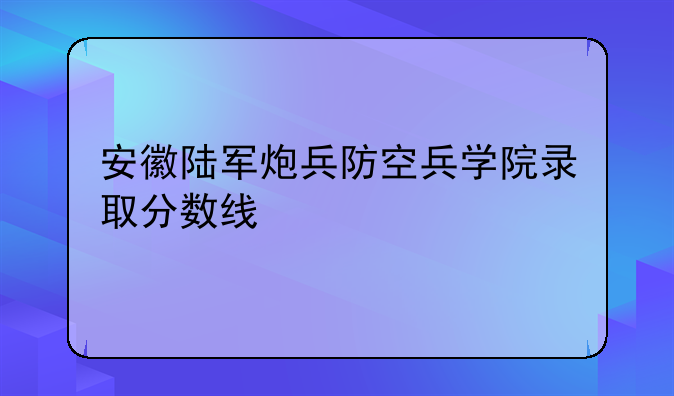 安徽陆军炮兵防空兵学院录取分数线
