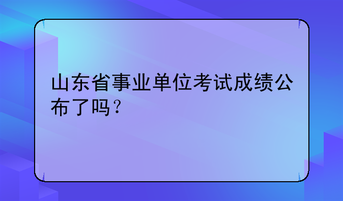 山东省事业单位考试成绩公布了吗？