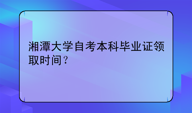 湘潭大学自考本科毕业证领取时间？