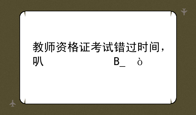 教师资格证考试错过时间，可以补吗？