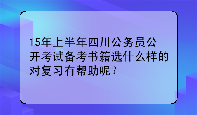 15年上半年四川公务员公开考试备考书籍选什么样的对复习有帮助呢？