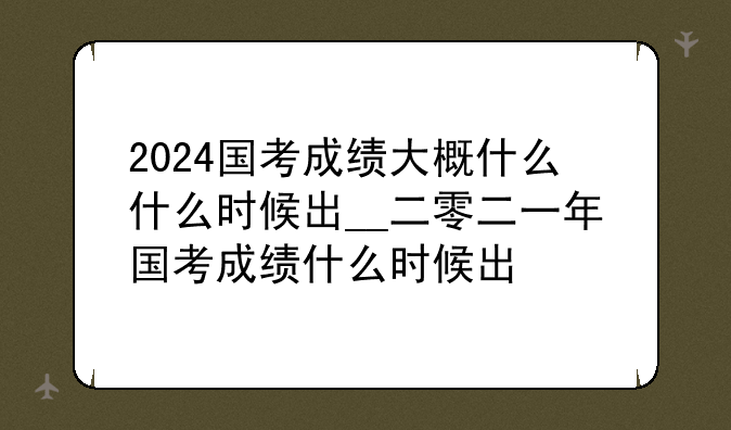 2024国考成绩大概什么什么时候出__二零二一年国考成绩什么时候出