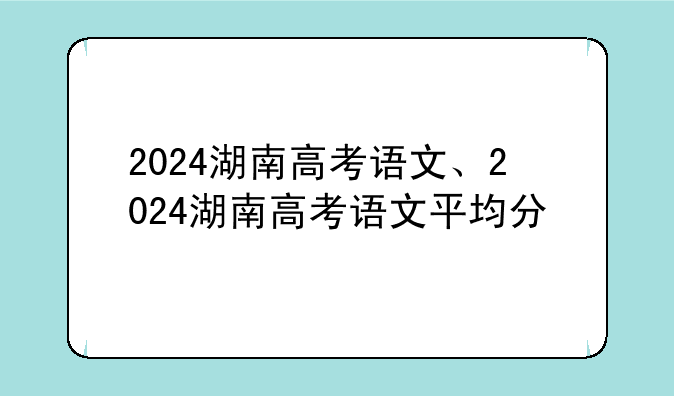 2024湖南高考语文、2024湖南高考语文平均分