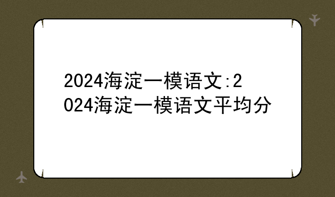 2024海淀一模语文:2024海淀一模语文平均分