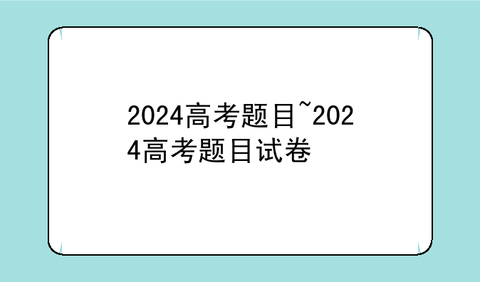 2024高考题目~2024高考题目试卷
