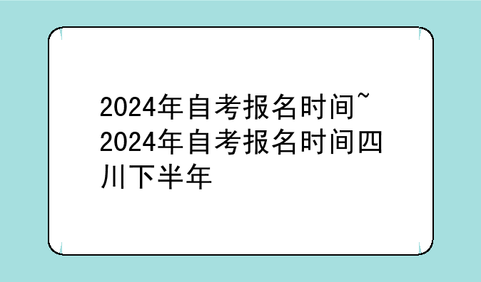 2024年自考报名时间~2024年自考报名时间四川下半年