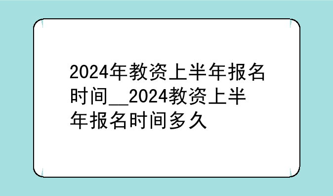 2024年教资上半年报名时间__2024教资上半年报名时间多久