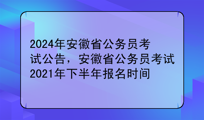 2024年安徽省公务员考试公告，安徽省公务员考试2021年下半年报名时间
