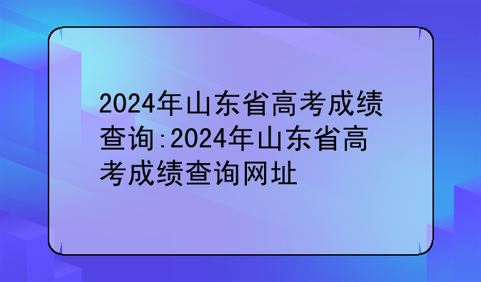 2024年山东省高考成绩查询:2024年山东省高考成绩查询网址
