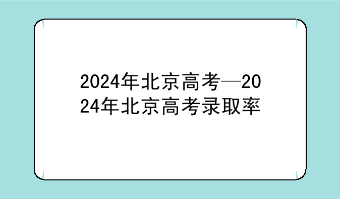 2024年北京高考—2024年北京高考录取率