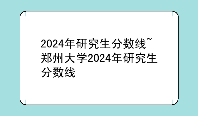 2024年研究生分数线~郑州大学2024年研究生分数线