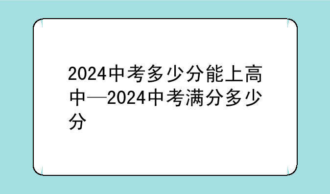 2024中考多少分能上高中—2024中考满分多少分