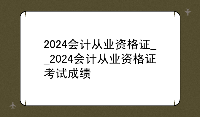 2024会计从业资格证__2024会计从业资格证考试成绩