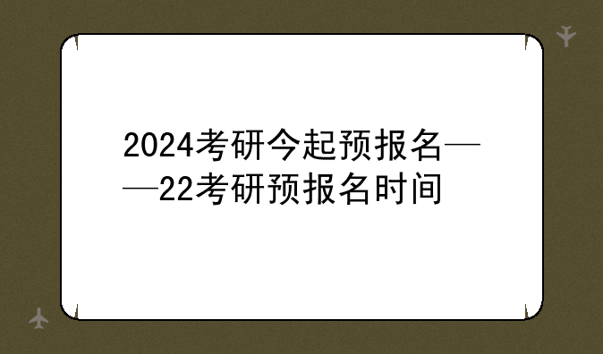2024考研今起预报名——22考研预报名时间