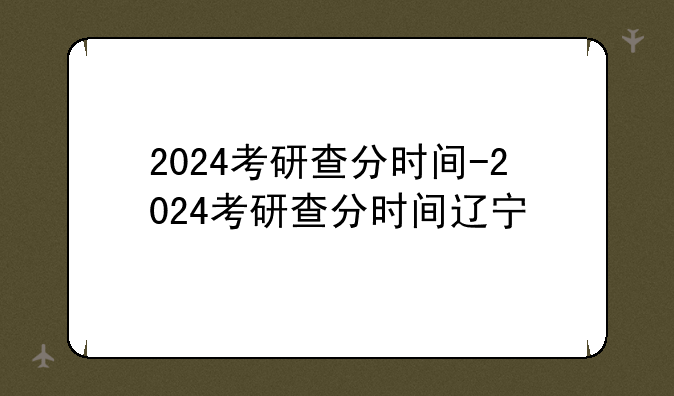 2024考研查分时间-2024考研查分时间辽宁