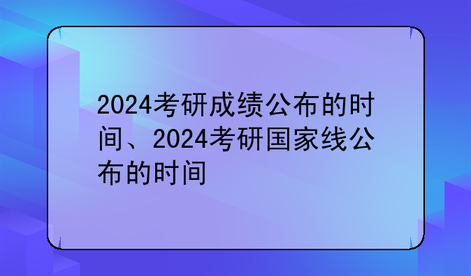 2024考研成绩公布的时间、2024考研国家线公布的时间