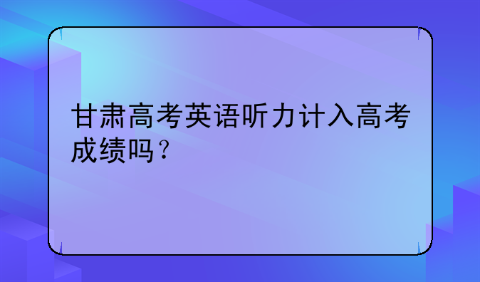 甘肃高考英语听力计入高考成绩吗？