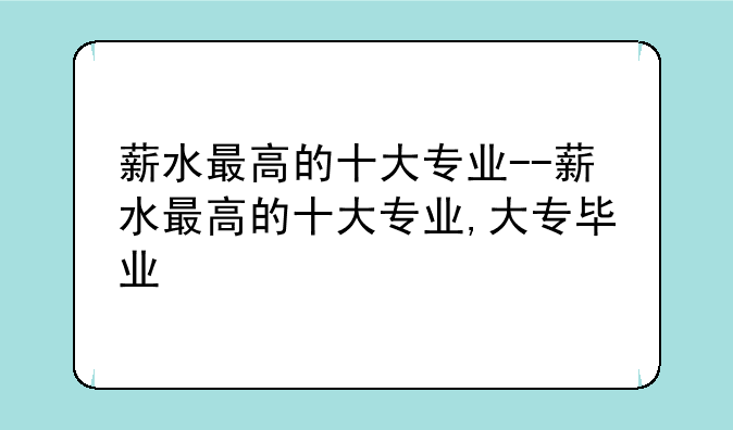 薪水最高的十大专业--薪水最高的十大专业,大专毕业
