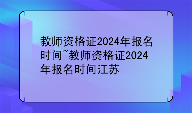 教师资格证2024年报名时间~教师资格证2024年报名时间江苏