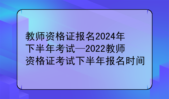 教师资格证报名2024年下半年考试—2022教师资格证考试下半年报名时间