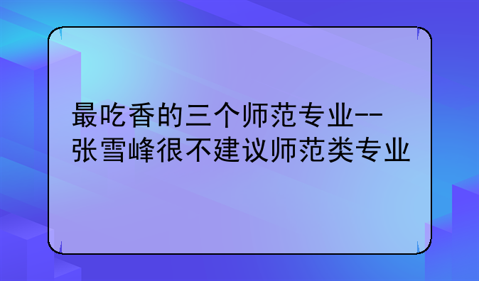 最吃香的三个师范专业--张雪峰很不建议师范类专业