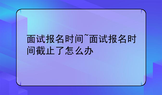 面试报名时间~面试报名时间截止了怎么办