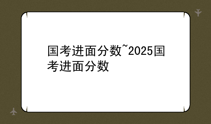 国考进面分数~2025国考进面分数