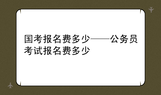 国考报名费多少——公务员考试报名费多少