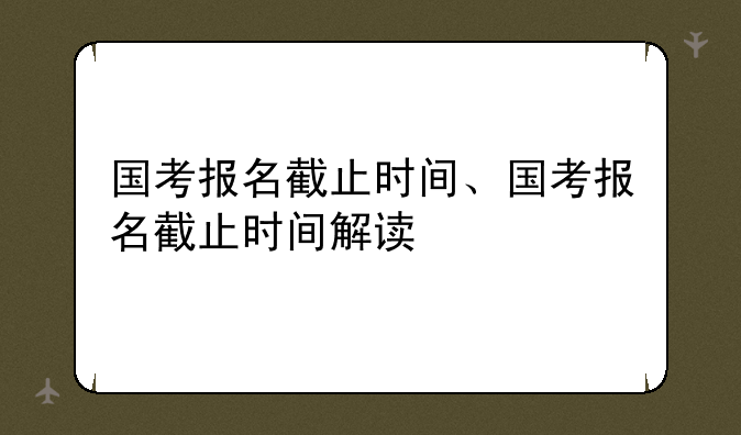 国考报名截止时间、国考报名截止时间解读