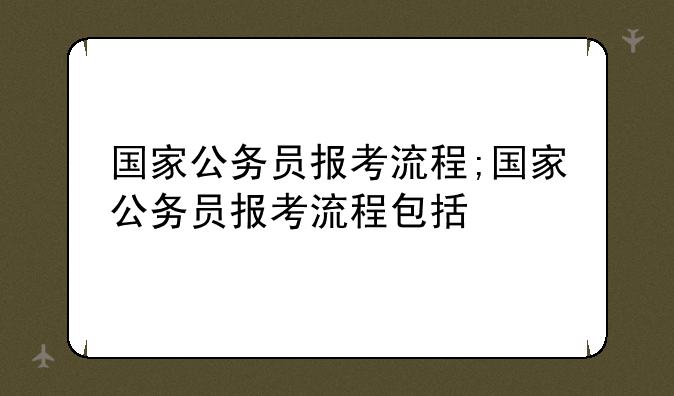 国家公务员报考流程;国家公务员报考流程包括