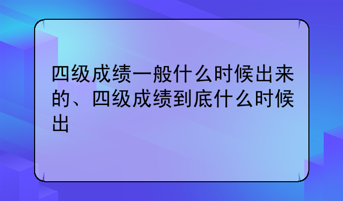 四级成绩一般什么时候出来的、四级成绩到底什么时候出