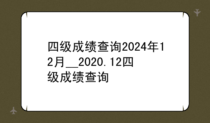 四级成绩查询2024年12月__2020.12四级成绩查询