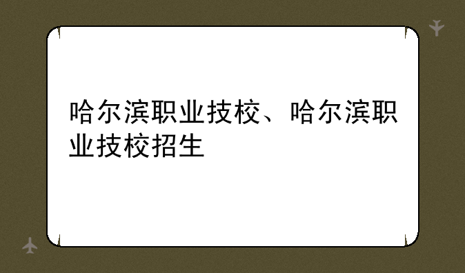 哈尔滨职业技校、哈尔滨职业技校招生