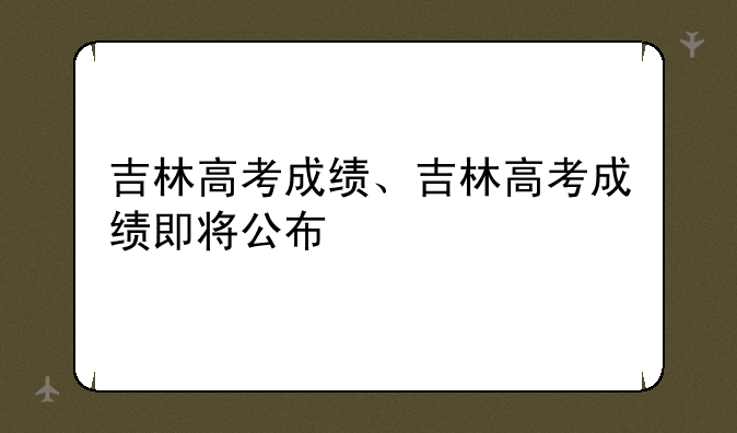 吉林高考成绩、吉林高考成绩即将公布