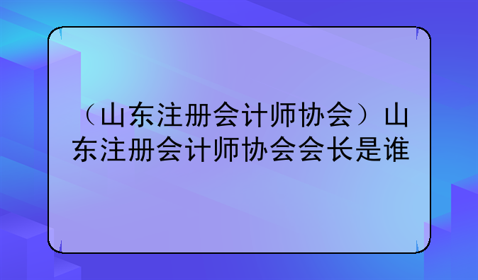 （山东注册会计师协会）山东注册会计师协会会长是谁