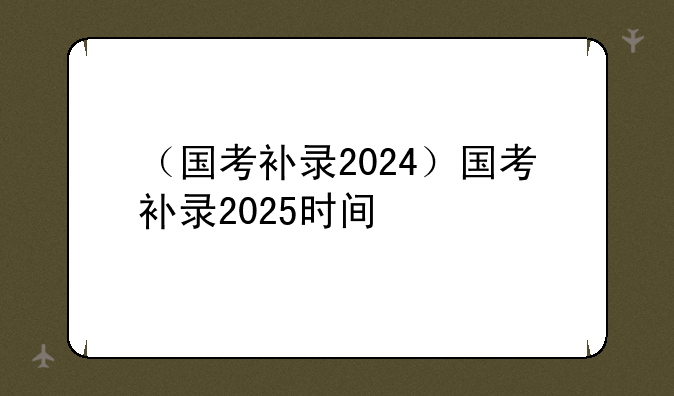 （国考补录2024）国考补录2025时间