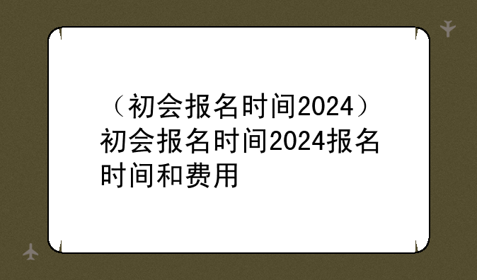 （初会报名时间2024）初会报名时间2024报名时间和费用