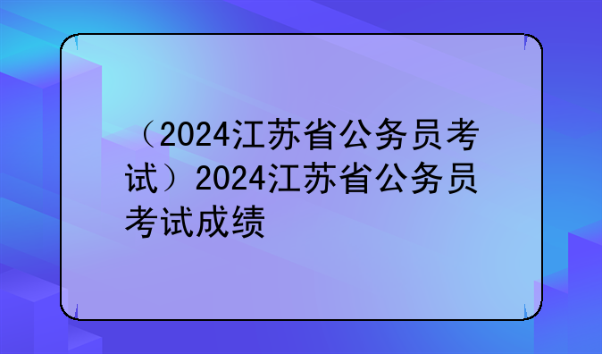 （2024江苏省公务员考试）2024江苏省公务员考试成绩