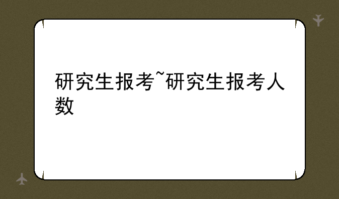 研究生报考~研究生报考人数