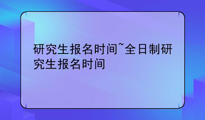 研究生报名时间~全日制研究生报名时间