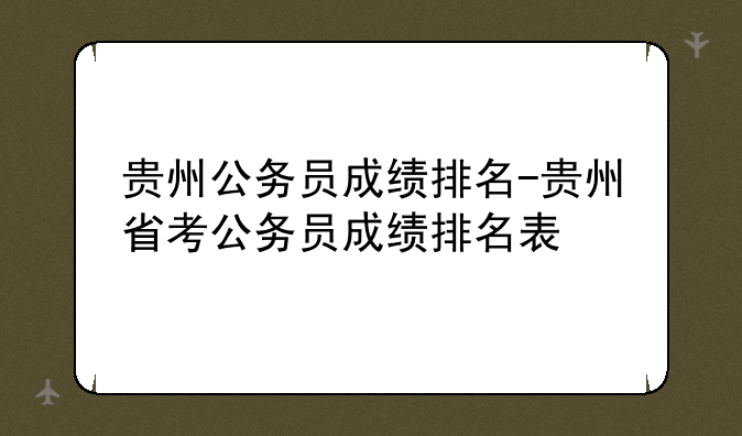 贵州公务员成绩排名-贵州省考公务员成绩排名表
