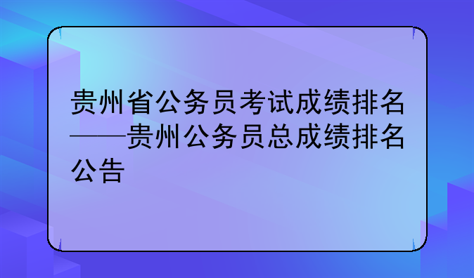 贵州省公务员考试成绩排名——贵州公务员总成绩排名公告