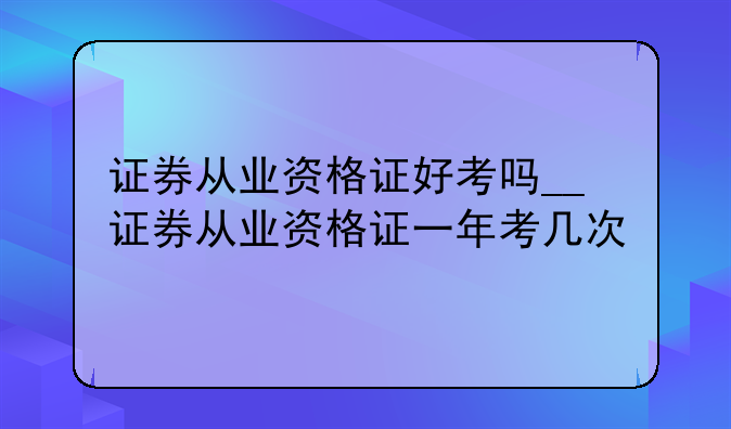证券从业资格证好考吗__证券从业资格证一年考几次