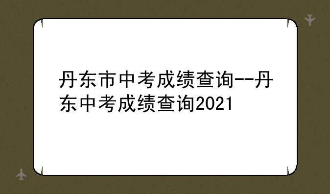 丹东市中考成绩查询--丹东中考成绩查询2021