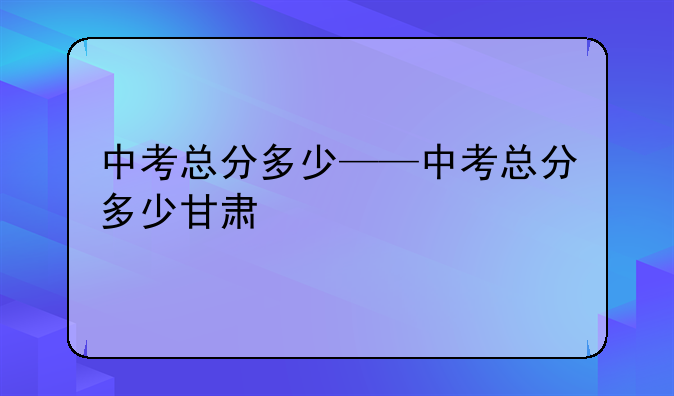 中考总分多少——中考总分多少甘肃